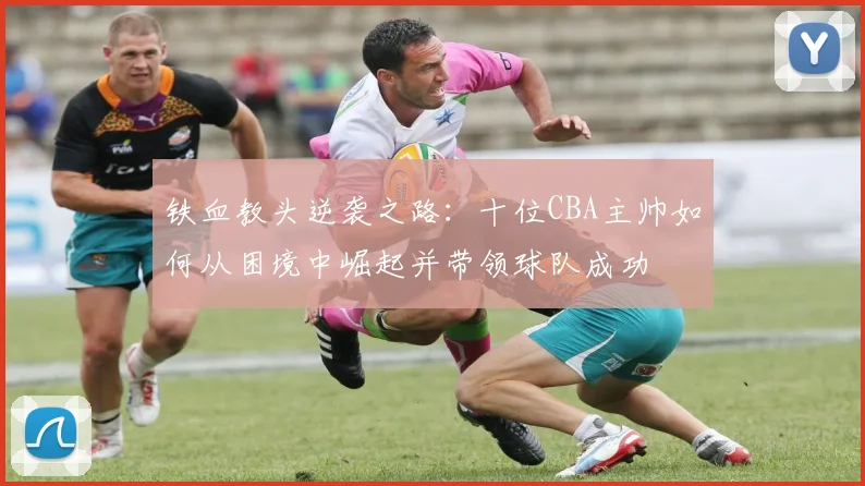 铁血教头逆袭之路：十位CBA主帅如何从困境中崛起并带领球队成功