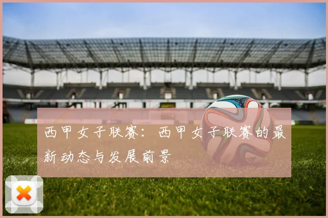 西甲女子联赛：西甲女子联赛的最新动态与发展前景