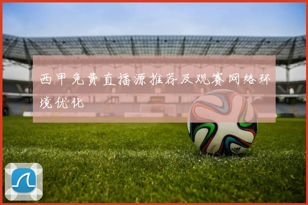 西甲免费直播源推荐及观赛网络环境优化